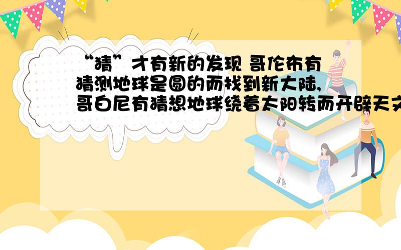 “猜”才有新的发现 哥伦布有猜测地球是圆的而找到新大陆,哥白尼有猜想地球绕着太阳转而开辟天文学的新途