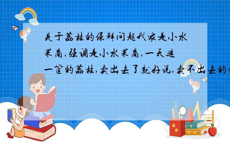 关于荔枝的保鲜问题我家是小水果商,强调是小水果商,一天进一筐的荔枝,卖出去了就好说,卖不出去的话,就要留的第二天卖,但是