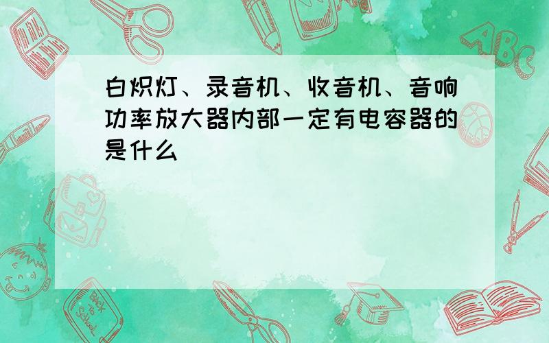 白炽灯、录音机、收音机、音响功率放大器内部一定有电容器的是什么