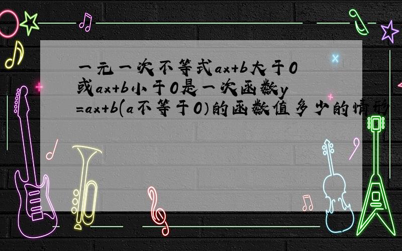 一元一次不等式ax+b大于0或ax+b小于0是一次函数y=ax+b(a不等于0）的函数值多少的情形