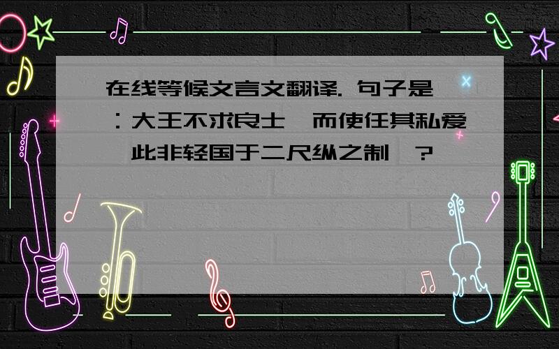 在线等候文言文翻译. 句子是：大王不求良士,而使任其私爱,此非轻国于二尺纵之制耶?