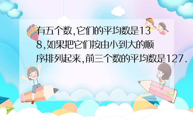 有五个数,它们的平均数是138,如果把它们按由小到大的顺序排列起来,前三个数的平均数是127.