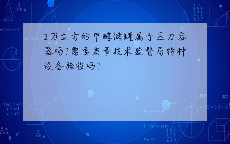 2万立方的甲醇储罐属于压力容器吗?需要质量技术监督局特种设备验收吗?