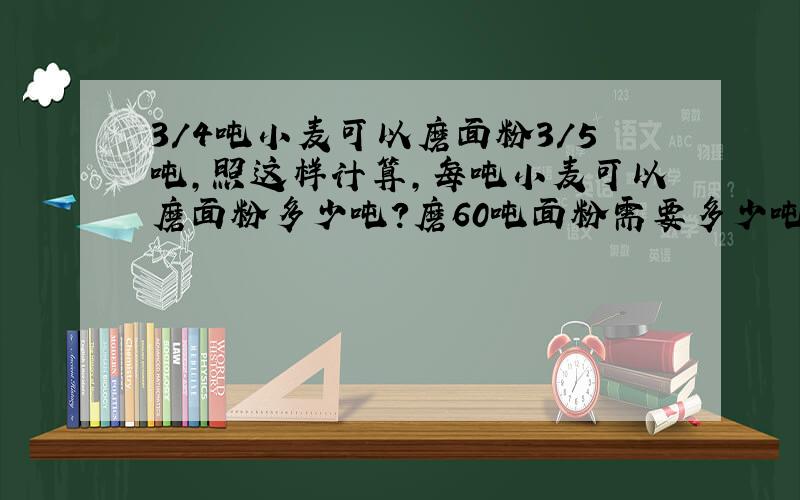 3/4吨小麦可以磨面粉3/5吨,照这样计算,每吨小麦可以磨面粉多少吨?磨60吨面粉需要多少吨面粉? （写算式）