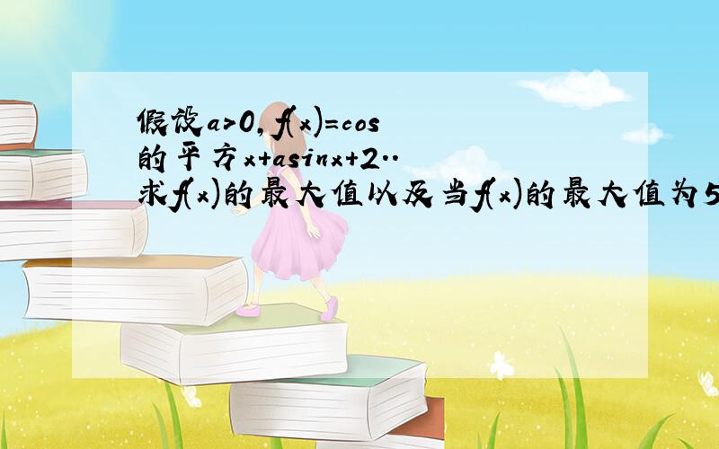 假设a＞0,f(x)=cos的平方x+asinx+2..求f(x)的最大值以及当f(x)的最大值为5时求a的值