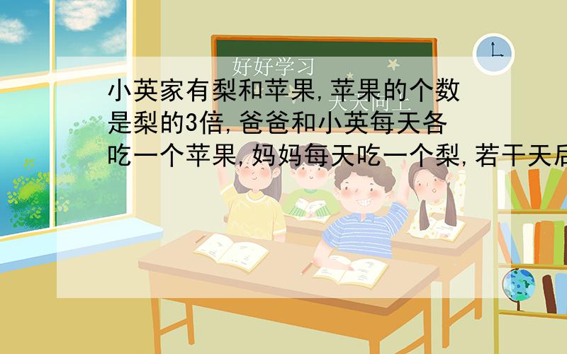 小英家有梨和苹果,苹果的个数是梨的3倍,爸爸和小英每天各吃一个苹果,妈妈每天吃一个梨,若干天后,苹果还剩9个,而梨恰恰吃