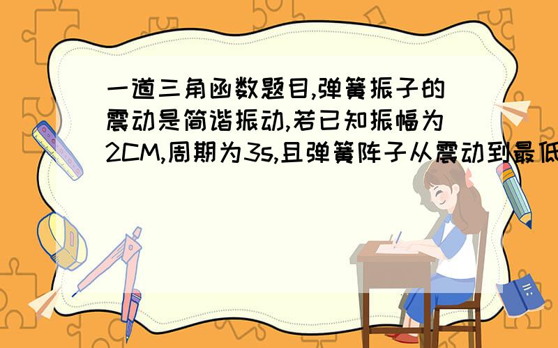 一道三角函数题目,弹簧振子的震动是简谐振动,若已知振幅为2CM,周期为3s,且弹簧阵子从震动到最低点开始计时,并记向上震