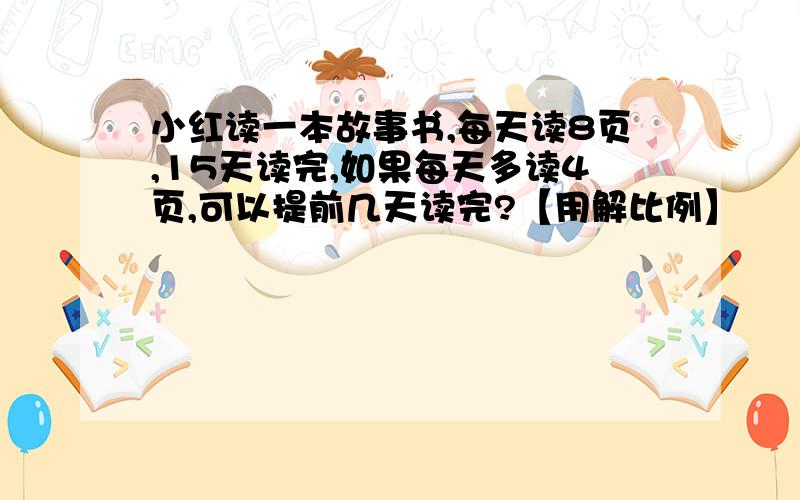 小红读一本故事书,每天读8页,15天读完,如果每天多读4页,可以提前几天读完?【用解比例】