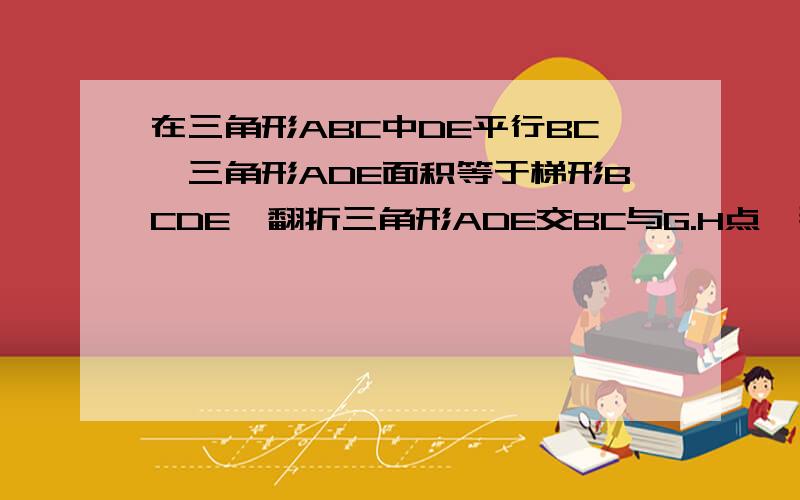 在三角形ABC中DE平行BC,三角形ADE面积等于梯形BCDE,翻折三角形ADE交BC与G.H点,那么GH比BC等于 多