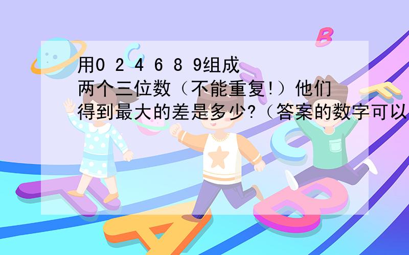 用0 2 4 6 8 9组成两个三位数（不能重复!）他们得到最大的差是多少?（答案的数字可以重复）