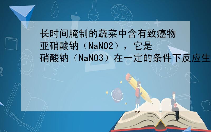 长时间腌制的蔬菜中含有致癌物亚硝酸钠（NaNO2），它是硝酸钠（NaNO3）在一定的条件下反应生成的，现有一包含有硝酸钠