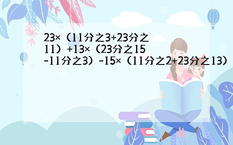 23×（11分之3+23分之11）+13×（23分之15-11分之3）-15×（11分之2+23分之13）=?谁知道?