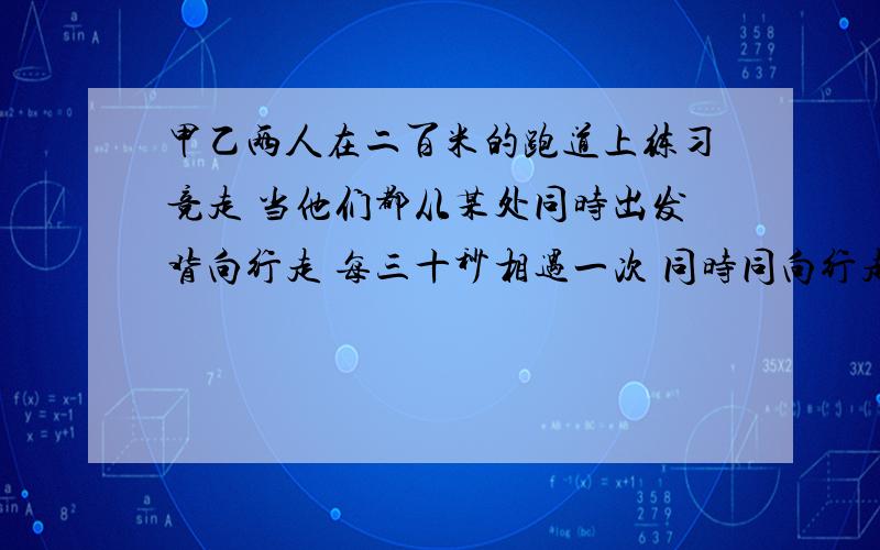 甲乙两人在二百米的跑道上练习竞走 当他们都从某处同时出发背向行走 每三十秒相遇一次 同时同向行走每隔四