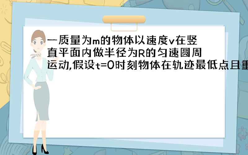 一质量为m的物体以速度v在竖直平面内做半径为R的匀速圆周运动,假设t=0时刻物体在轨迹最低点且重力势能为0,那么,物体在