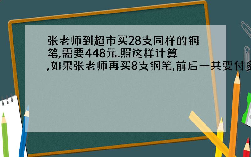 张老师到超市买28支同样的钢笔,需要448元.照这样计算,如果张老师再买8支钢笔,前后一共要付多少元钱?