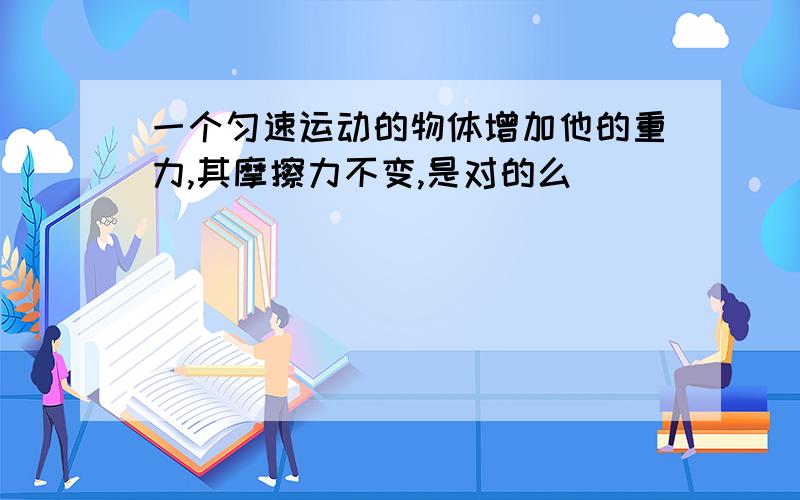 一个匀速运动的物体增加他的重力,其摩擦力不变,是对的么