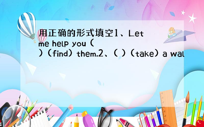 用正确的形式填空1、Let me help you ( ) (find) them.2、( ) (take) a wal