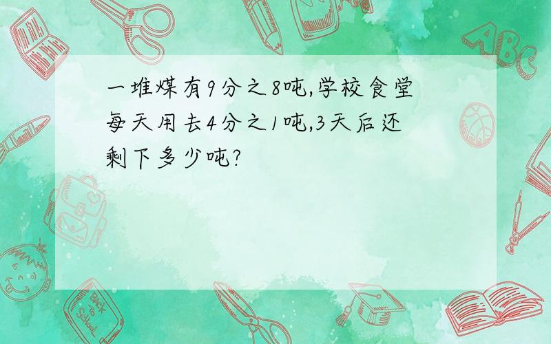 一堆煤有9分之8吨,学校食堂每天用去4分之1吨,3天后还剩下多少吨?