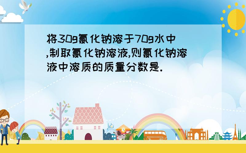 将30g氯化钠溶于70g水中,制取氯化钠溶液,则氯化钠溶液中溶质的质量分数是.