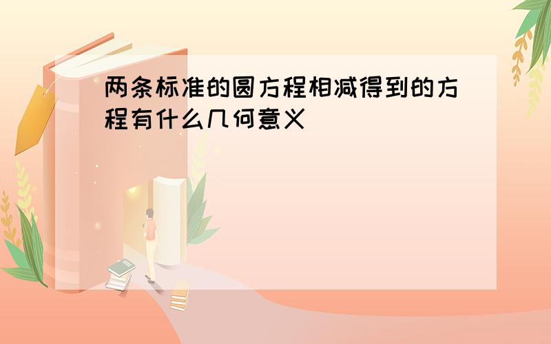 两条标准的圆方程相减得到的方程有什么几何意义