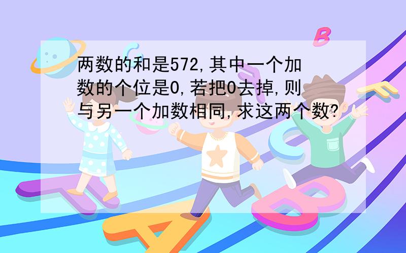 两数的和是572,其中一个加数的个位是0,若把0去掉,则与另一个加数相同,求这两个数?