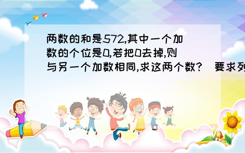 两数的和是572,其中一个加数的个位是0,若把0去掉,则与另一个加数相同,求这两个数?（要求列式）