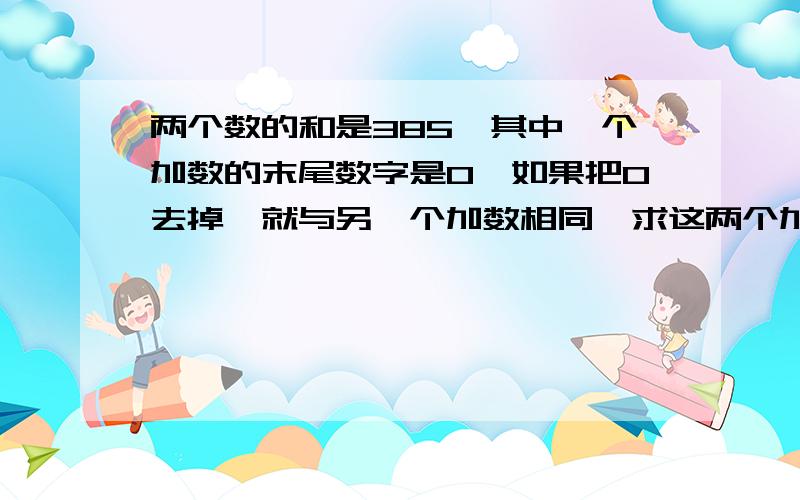 两个数的和是385,其中一个加数的末尾数字是0,如果把0去掉,就与另一个加数相同,求这两个加数各是多少?