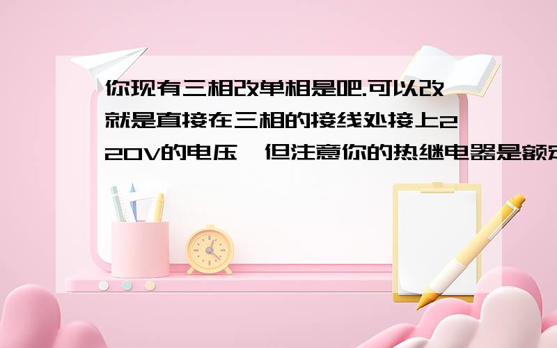 你现有三相改单相是吧.可以改就是直接在三相的接线处接上220V的电压,但注意你的热继电器是额定的多少A,