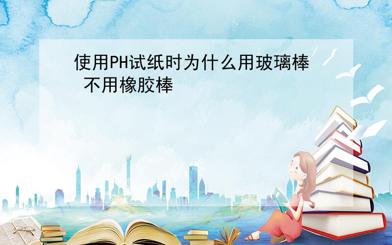 使用PH试纸时为什么用玻璃棒 不用橡胶棒