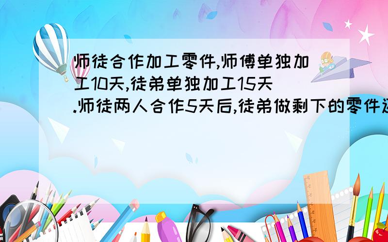 师徒合作加工零件,师傅单独加工10天,徒弟单独加工15天.师徒两人合作5天后,徒弟做剩下的零件还要几天?