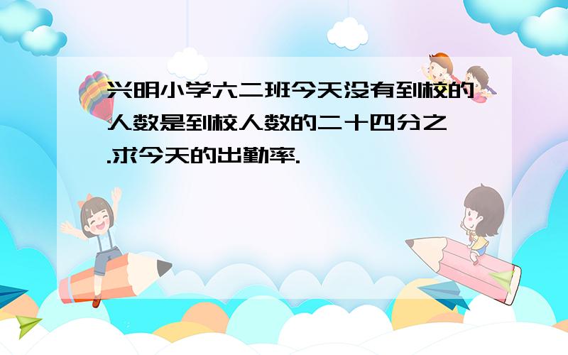 兴明小学六二班今天没有到校的人数是到校人数的二十四分之一.求今天的出勤率.