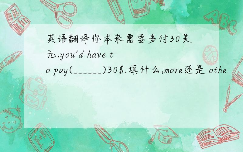 英语翻译你本来需要多付30美元.you'd have to pay(______)30$.填什么,more还是 othe