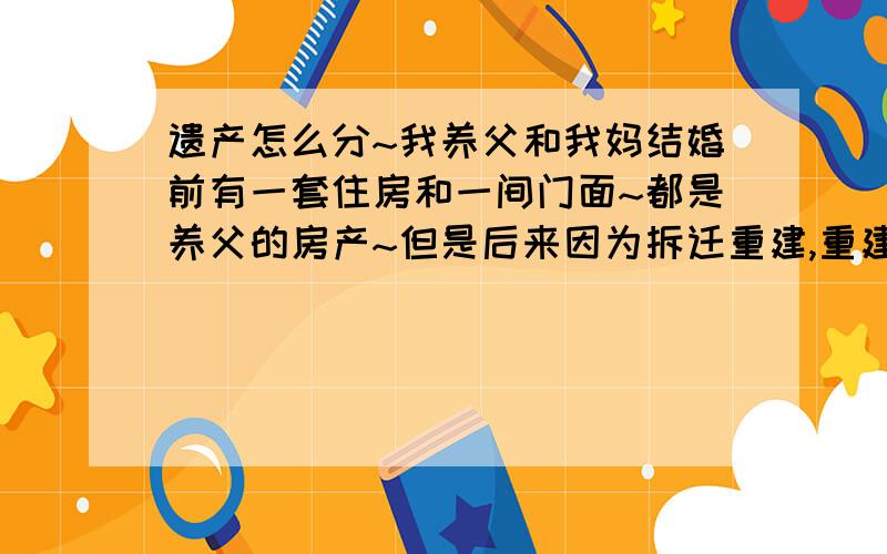 遗产怎么分~我养父和我妈结婚前有一套住房和一间门面~都是养父的房产~但是后来因为拆迁重建,重建我妈也出了钱的,但是养父私