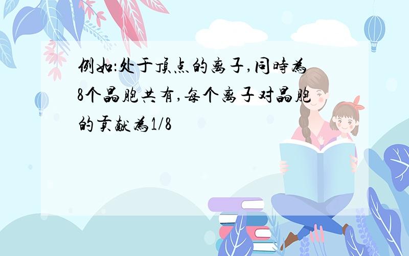 例如：处于顶点的离子,同时为8个晶胞共有,每个离子对晶胞的贡献为1/8