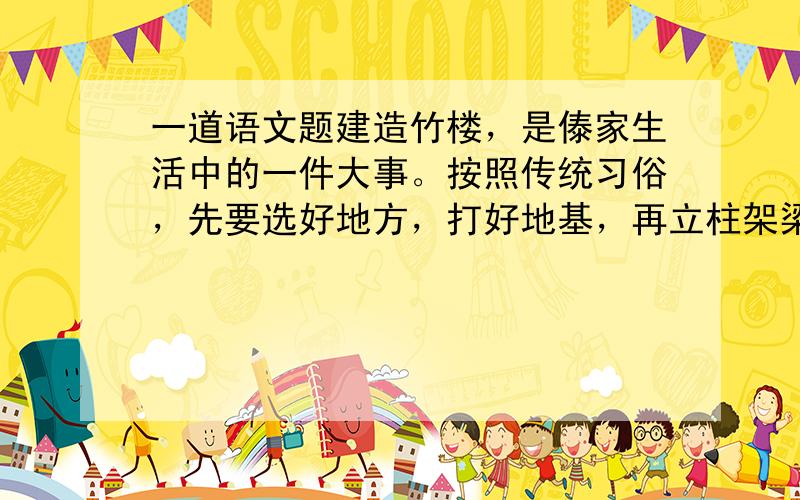 一道语文题建造竹楼，是傣家生活中的一件大事。按照传统习俗，先要选好地方，打好地基，再立柱架梁。一幢竹楼最主要的是中柱。中