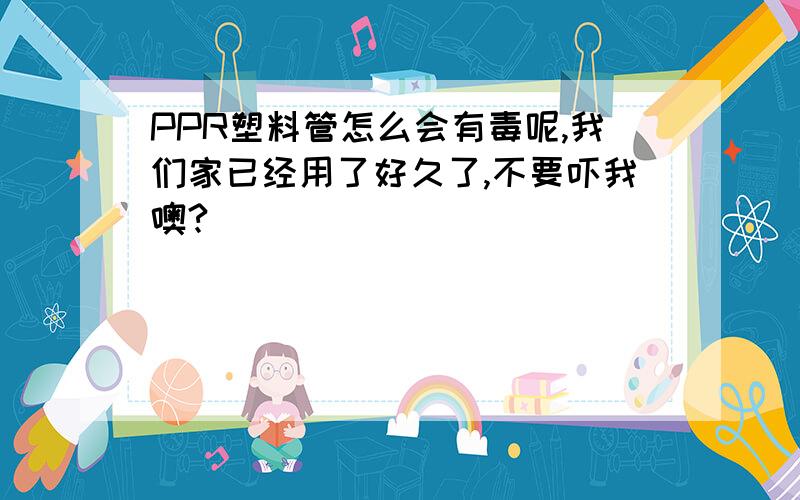 PPR塑料管怎么会有毒呢,我们家已经用了好久了,不要吓我噢?