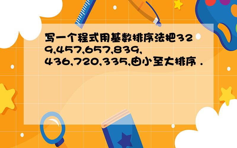 写一个程式用基数排序法把329,457,657,839,436,720,335,由小至大排序 .