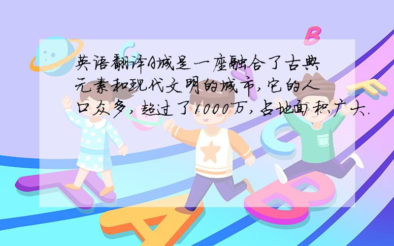 英语翻译A城是一座融合了古典元素和现代文明的城市,它的人口众多,超过了1000万,占地面积广大.
