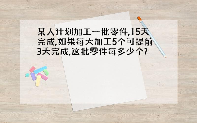 某人计划加工一批零件,15天完成,如果每天加工5个可提前3天完成,这批零件每多少个?