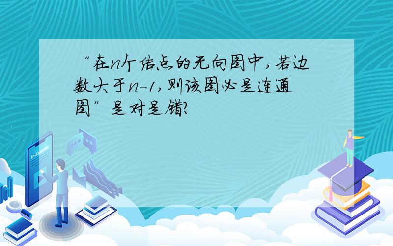 “在n个结点的无向图中,若边数大于n-1,则该图必是连通图”是对是错?