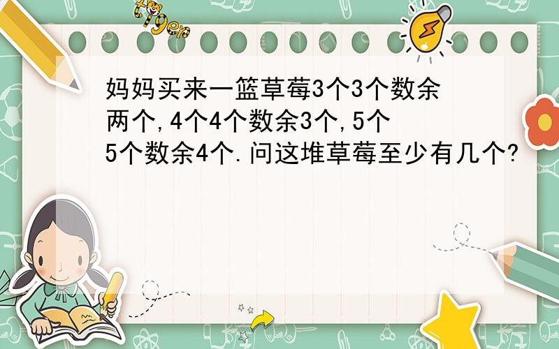 妈妈买来一篮草莓3个3个数余两个,4个4个数余3个,5个5个数余4个.问这堆草莓至少有几个?