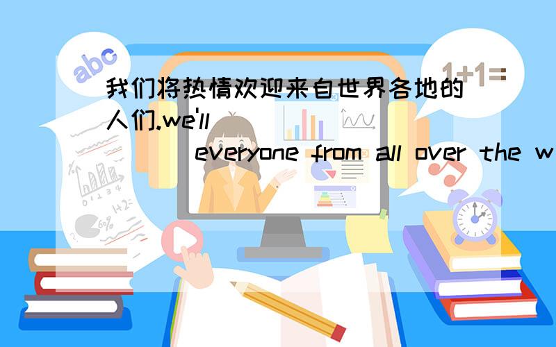 我们将热情欢迎来自世界各地的人们.we'll ________ everyone from all over the w