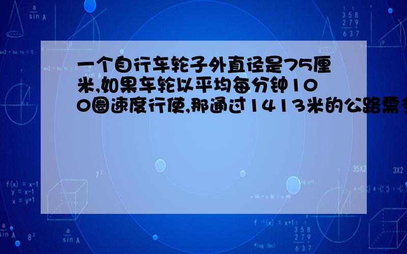 一个自行车轮子外直径是75厘米,如果车轮以平均每分钟100圈速度行使,那通过1413米的公路需多少分钟?