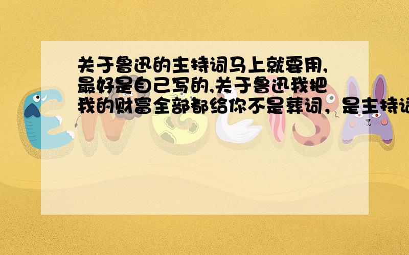 关于鲁迅的主持词马上就要用,最好是自己写的,关于鲁迅我把我的财富全部都给你不是葬词，是主持词，也不要诗句