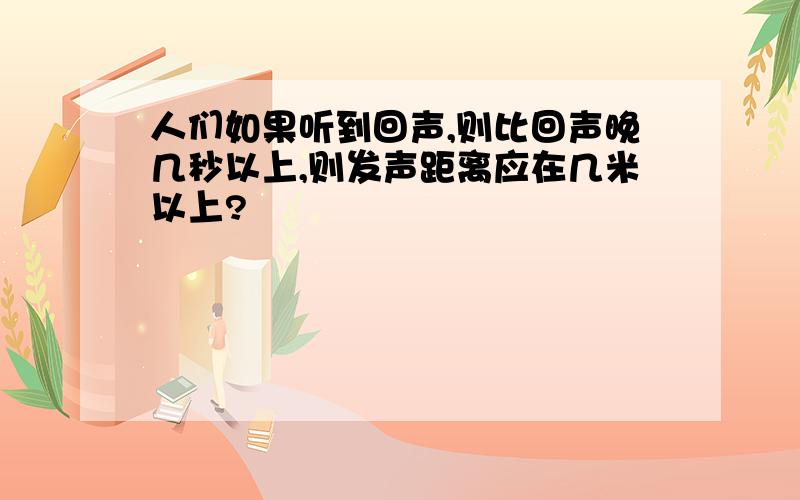 人们如果听到回声,则比回声晚几秒以上,则发声距离应在几米以上?