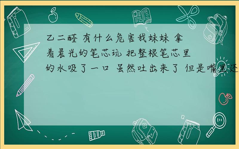 乙二醛 有什么危害我妹妹 拿着晨光的笔芯玩 把整根笔芯里的水吸了一口 虽然吐出来了 但是嘴里还有残留 吃了一点下去 笔芯