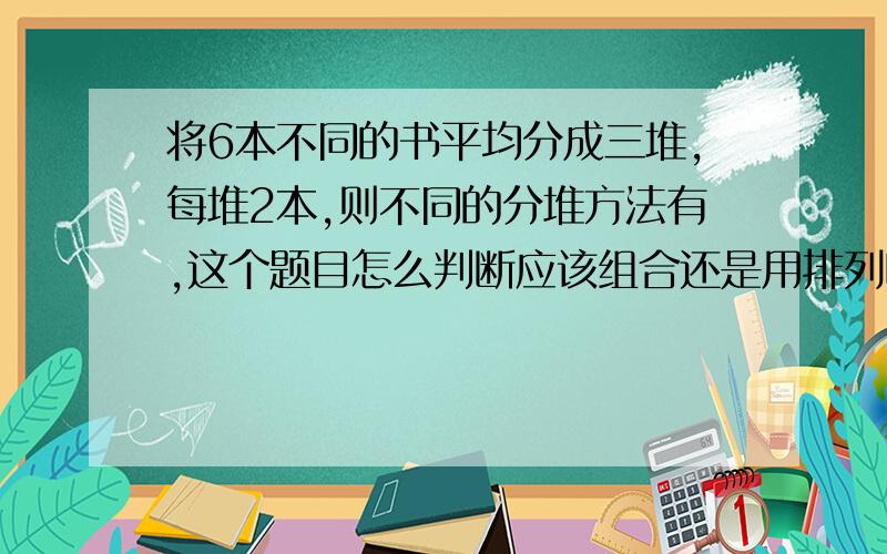 将6本不同的书平均分成三堆,每堆2本,则不同的分堆方法有,这个题目怎么判断应该组合还是用排列呢?