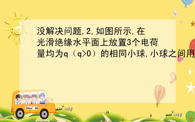 没解决问题,2,如图所示,在光滑绝缘水平面上放置3个电荷量均为q（q>0）的相同小球,小球之间用