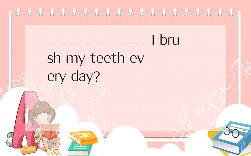 _________I brush my teeth every day?