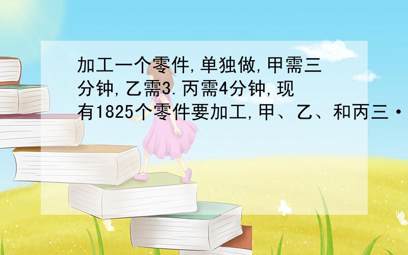 加工一个零件,单独做,甲需三分钟,乙需3.丙需4分钟,现有1825个零件要加工,甲、乙、和丙三··